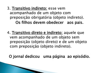 3. Transitivo indireto: esse vem acompanhado de um objeto com preposição obrigatória (objeto indireto). Os filhos devem obedecer   aos pais. 4. Transitivo direto e indireto: aquele que vem acompanhado de um objeto sem preposição (objeto direto) e de um objeto com preposição (objeto indireto). O jornal dedicou   uma página  ao episódio. 