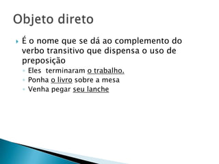 É o nome que se dá ao complemento do verbo transitivo que dispensa o uso de preposiçãoEles  terminaram o trabalho.Ponha o livro sobre a mesaVenha pegar seu lancheObjeto direto