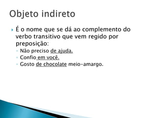 É o nome que se dá ao complemento do verbo transitivo que vem regido por preposição:Não preciso de ajuda.Confio em você.Gosto de chocolate meio-amargo.Objeto indireto