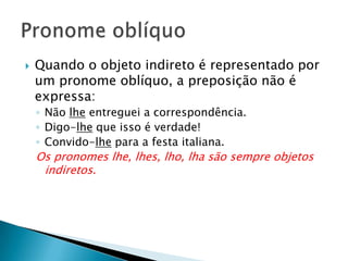 Quando o objeto indireto é representado por um pronome oblíquo, a preposição não é expressa:Não lhe entreguei a correspondência.Digo-lhe que isso é verdade!Convido-lhe para a festa italiana.Os pronomes lhe, lhes, lho, lha são sempre objetos indiretos.Pronome oblíquo
