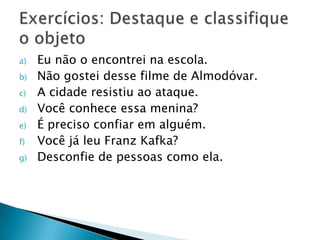 Eu não o encontrei na escola.Não gostei desse filme de Almodóvar.A cidade resistiu ao ataque.Você conhece essa menina?É preciso confiar em alguém.Você já leu Franz Kafka?Desconfie de pessoas como ela.Exercícios: Destaque e classifique o objeto