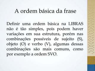 A ordem básica da frase
Definir uma ordem básica na LIBRAS
não é tão simples, pois podem haver
variações em sua estrutura, porém nas
combinações possíveis de sujeito (S),
objeto (O) e verbo (V), algumas dessas
combinações são mais comuns, como
por exemplo a ordem SVO.
 