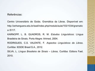 Referências:
Centro Universitário de Goiás. Gramática da Libras. Disponível em:
http://anhanguera.edu.br/ead/index.php/modulo/aula/103/1034/gramatic
a /5117.
KARNOPP, L. B. QUADROS, R. M. Estudos Linguísticos: Língua
Brasileira de Sinais. Porto Alegre: Artmed, 2004.
RODRIGUES, C.S. VALENTE, F. Aspectos Linguísticos da Libras.
Curitiba: IESDE Brasil S.A., 2012.
SILVA, L. Língua Brasileira de Sinais – Libras. Curitiba: Editora Fael,
2010.
 