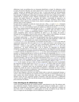 alfabetismo visual, um problema deve ser claramente identificado e evitado. No alfabetismo verbal
se espera, das pessoas educadas, que sejam capazes de ler e escrever muito antes que palavras como
"criativo" possam ser aplicadas como juízo de valor. A escrita não precisa ser necessariamente
brilhante; é suficiente que se produza uma prosa clara e compreensível, de grafia correta c sintaxe
bem articulada. O alfabetismo verbal pode ser alcançado num nível muito simples de realização c
compreensão de mensagens escritas. Podemos caracterizá-la como um instrumento. Saber ler e
escrever, pela própria natureza de sua função, não implica a necessidade de expressar-se em
linguagem mais elevada, ou seja, a produção de romances e poemas. Aceitamos a idéia de que o
alfabetismo verbal é operativo em muitos níveis, desde as mensagens mais simples até as formas
artísticas cada vez mais complexas.
Em parte devido à separação, na esfera do visual, entre arte c ofício, e em parte devido às limitações
de talento para o desenho, grande I i,n li- da comunicação visual foi deixada ao sabor da intuição e
do acaso. ( OIIID não se fez nenhuma tentativa de analisá-la ou defini-la em termos il.i estrutura do
modo visual, nenhum método de aplicação pode ser ob-lulo. Na verdade, essa é uma esfera em que o
sistema educacional se mo-v r o>m lentidão monolítica, persistindo ainda uma ênfase no modo
verbal, i|iu' exclui o restante da sensibilidade humana, e pouco ou nada se preocupando com o
caráter esmagadora mente visual da experiência de apren-dl/agem da criança. Até mesmo a
utilização de uma abordagem visual do ensino carece de rigor e objetivos bem definidos. Em muitos
casos, os alunos são bombardeados com recursos visuais — diapositivos, filmes,
cs. projeções audiovisuais — , mas trata-se de apresentações que refor-sua experiência passiva de
consumidores de televisão. Os recursos i Ir loimmicacão que vêm sendo produzidos e usados com
fins pedagógi-i'ns são apresentados com critérios muito deficientes para a avaliação e
II compreensão dos efeitos que produzem. O consumidor da maior parte il.i produção dos meios de
comunicação educacionais não seria capaz de nlrmificar (para recorrermos a uma analogia com o
alfabetismo verbal) mu erro de grafia, uma frase incorretamente estruturada ou um tema mal
liiiinulado. O mesmo se pode quase sempre afirmar no que diz respeito ft experiência dos meios
"manipuláveis". As únicas instruções para o uso ik cãmeras, na elaboração de mensagens
inteligentes, procedem das tra-.lirufs liicrárias, e não da estrutura e da integridade do modo visual em
li, Uma das tragédias do avassalador potencial do alfabetismo visual em Iodos os níveis da educação
é a função irracional, de depositário da re-nejição, que as artes visuais desempenham nos currículos
escolares, e a ihujiçào parecida que se verifica no uso dos meios de comunicação, cà-meias, cinema,
televisão. Por que herdamos, nas artes visuais, uma de-mt,;ki tácita ao não-intclectualismo? O exame
dos sistemas de educação icvela que o desenvolvimento de métodos construtivos de aprendizagem
visual são ignorados, a não ser no caso de alunos especialmente iniercs-wtdos e talentosos. Os juízos
relativos ao que é factível, adequado c eficiência na comunicação visual foram deixados ao sabor das
fantasias e de iiinorfas definições de gosto, quando não da avaliação subjetiva e auto-reflexiva do
emissor ou do receptor, sem que se tente ao menos compreendei alguns dos níveis recomendados
que esperamos encontrar naquilo que Hmmamos de alfabetismo no modo verbal. Isso talvez não se
deva tanto U um preconceito como à firme convicção de que é impossível chegar a qualquer
metodologia e a quaisquer meios que_nos permitam alcançar o alfabetismo visual. Contudo, a
exigência de estudo dos meios de comunicação já ultrapassou a capacidade de nossas escolas e
faculdades. Diante do desafio do alfabetismo visual, não poderemos continuar mantendo por muito
mais tempo uma postura de ignorância do assunto.
Como foi que chegamos a esse beco sem saída? Dentre todos os meios de comunicação humana, o
visual é o único que não dispõe de um conjunto de normas e preceitos, de metodologia e de nem um
único sistema com critérios definidos, tanto para a expressão quanto para o entendimento dos
métodos visuais. Por que, exatamente quando o desejamos e dele tanto precisamos, o alfabetismo
visual se torna tão esquivo? Não resta dúvida de que se torna imperativa uma nova abordagem que
possa solucionar esse dilema.

Uma abordagem do alfabetismo visual
Temos um grande conhecimento dos sentidos humanos, especialmente da visão. Não sabemos tudo,
mas conhecemos bastante. Também dispomos de muitos sistemas de trabalho para o estudo e a
análise dos componentes das mensagens visuais. Infelizmente, tudo isso ainda não se integrou em
uma forma viável. A classificação e a análise podem ser de fato reve-ladoras do que sempre ali
esteve, as origens de uma abordagem viável do alfabetismo visual universal.
 