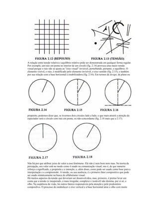 A relação entre tensão relativa e equilíbrio relativo pode ser demonstrada em qualquer forma regular.
Por exemplo, um raio em ponta no interior de um círculo (fig. 2.14) provoca uma maior tensão
visual porque o raio não se ajusta ao "eixo visual" invisível, perturbando, portanto, o equilíbrio. O
elemento visível, o raio, é modificado pelo elemento invisível, o eixo sentido (fig. 2.15), e também
por sua relação com a base horizontal e estabilizadora (fig. 2.16). Em termos de design, de plano ou




propósito, podemos dizer que, se tivermos dois círculos lado a lado, o que mais atrairá a atenção do
espectador será o círculo com raio em ponta, ou não-concordante (fig. 2.18 mais que a 2.17).




Não há por que atribuir juízo de valor a esse fenômeno. Ele não é nem bom nem mau. Na teoria da
percepção, seu valor está no modo como é usado na comunicação visual, isto é, de que maneira
reforça o significado, o propósito e a intenção, e, além disso, como pode ser usado como base para a
interpretação e a compreensão. A tensão, ou sua ausência, é o primeiro fator compositivo que pode
ser usado sintaticamente na busca do alfabetismo visual.
Há muitos aspectos da tensão que deveriam ser desenvolvidos, mas, primeiro, é pretiso levar em
conta que a tensão (o inesperado, o mais irregular, complexo e instável) não domina, por si só, o
olho. Na seqüência da visão, há outros fatores responsáveis pela atenção e pelo predomínio
composilivo. O processo de estabelecer o eixo vertical e a base horizontal atrai o olho com muito
 