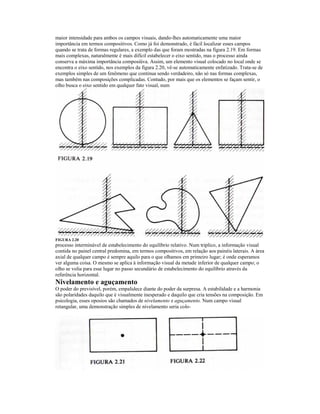 maior intensidade para ambos os campos visuais, dando-lhes automaticamente uma maior
importância em termos compositivos. Como já foi demonstrado, é fácil localizar esses campos
quando se trata de formas regulares, a exemplo das que foram mostradas na figura 2.19. Em formas
mais complexas, naturalmente é mais difícil estabelecer o eixo sentido, mas o processo ainda
conserva a máxima importância composiüva. Assim, um elemento visual colocado no local onde se
encontra o eixo sentido, nos exemplos da figura 2.20, vê-se automaticamente enfatizado. Trata-se de
exemplos simples de um fenômeno que continua sendo verdadeiro, não só nas formas complexas,
mas também nas composições complicadas. Contudo, por mais que os elementos se façam sentir, o
olho busca o eixo sentido em qualquer fato visual, num




FIGURA 2.20
processo interminável de estabelecimento do equilíbrio relativo. Num triplico, a informação visual
contida no painel central predomina, em termos compositivos, em relação aos painéis laterais. A área
axial de qualquer campo é sempre aquilo para o que olhamos em primeiro lugar; é onde esperamos
ver alguma coisa. O mesmo se aplica à informação visual da metade inferior de qualquer campo; o
olho se volia para esse lugar no passo secundário de estabelecimento do equilíbrio através da
referência horizontal.
Nivelamento e aguçamento
O poder do previsível, porém, empalidece diante do poder da surpresa. A estabilidade e a harmonia
são polaridades daquilo que é visualmente inesperado e daquilo que cria tensões na composição. Em
psicologia, esses oposios são chamados de nivelamento e aguçamento. Num campo visual
retangular, uma demonstração simples de nivelamento seria colo-
 