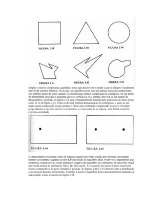 simples e menos complicada, qualidades essas que descrevem o estado a que se chegou visualmente
através da simetria bilateral. Os designs de equilíbrio axial não são apenas fáceis de compreender;
são também laceis de fazer, usando-se a formulação menos complicada do contrapeso. Se um ponto
for firmemente colocado à esquerda do eixo vertical ou eixo sentido, provoca-se um estado de
desequilíbrio, mostrado na figura 2.44, que é imediatamente anulado pelo acréscimo de outro ponto,
como se vê na figura 2.45. Trata-se de uma perfeita demonstração do contrapeso, o qual, ao ser
usado numa composição visual, produz o efeito mais ordenado e organizado possível. O templo
grego clássico é um tour de force em simetria, e, como seria de se esperar, uma forma visual de
extrema serenidade.




É extraordinário encontrar, tanto na natureza quanlo nas obras criadas pelo homem, um grande
número de exemplos capazes de atin-KÍr um eslado de equilíbrio ideal. Poder-se-ia argumentar que,
em termos compositivos, é mais dinâmico chegar a um equilíbrio dos elementos de uma obra visual
através da técnica da assimetria, Não c lão fácil assim. As variações dos meios visuais envolvem
fatores compositivos de peso, tamanho e posição. As figuras 2.46 e 2.47 demons-iram a distribuição
axial do peso baseada no tamanho. Também é possível equilibrar pesos dessemelhantes mudando-se
sua posição, como se mostra na figura 2.48.
 