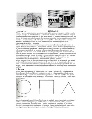 A linha é também um instrumento nos sistemas de notação, como, por exemplo, a escrita. A escrita,
a criação de mapas, os símbolos elétricos e a música são exemplos de sistemas simbólicos nos quais
a linha é o elemento mais importante. Na arte, porém, a linha é o elemento essencial do desenho, um
sistema de notação que, simbolicamente, não representa outra coisa, mas captura a informação visual
e a reduz a um estado em que toda informação visual supérflua é eliminada, e apenas o essencial
permanece. Essa sobriedade tem um efeito extraordinário em desenhos ou pontas-secas,
xilogravuras, águas-fortes e litografias.
A linha pode assumir formas muito diversas para expressar uma Brande variedade de estados de
espírito. Pode ser muilo imprecisa e indisciplinada, como nos esboços ilustrados, para (irar proveito
de sua espontaneidade de expressão. Pode ser muito delicada e ondulada, ou nilida e grosseira, nas
mãos do mesmo artista. Pode ser hesitante, indecisa e inquiridora, quando é simplesmente uma
exploração visual em busca de um desenho. Pode ser ainda tão pessoal quanto um manuscrito cm
forma de rabiscos nervosos, reflexo de uma atividade incons-cicnie sob a pressão do pensamento, ou
um simples passatempo. Mesmo no formato frio e mecânico dos mapas, nos projetos para uma casa
mi nas engrenagens de uma máquina, a linha reflete a intenção do arti-fice ou artista, seus
sentimentos e emoções mais pessoais e, mais importante que tudo, sua visão.
A linha raramente existe na natureza, mas aparece no meio am-hicnle: na rachadura de uma calçada,
nos fios telefônicos contra o céu, lios ramos secos de uma árvore no inverno, nos cabos de uma
ponte. O elemento visual da linha é usado principalmente para expressar a juslaposição de dois tons.
A linha é muito usada para descrever essa lusiaposição, tratando-se, nesse caso, de um procedimento
artificial.
A forma
A linha descreve uma forma. Na linguagem das artes visuais, a linha articula a complexidade da
forma. Existem três formas básicas: o quadrado, o círculo e o triângulo eqüilátero. Cada uma das
formas Ulicas (fig. 3.13) tem suas características específicas, e a cada uma «c iilribui uma grande
quantidade de significados, alguns por associa-Cflo, outros por vinculação arbitrária, e outros, ainda,
através de nos-




sãs próprias percepções psicológicas e fisiológicas. Ao quadrado se associam enfado, honestidade,
retidão e esmero; ao triângulo, ação, conflito, tensão; ao círculo, infinitude, calidez, proteção.
Todas as formas básicas são figuras planas e simples, fundamentais, que podem ser facilmente
descritas e construídas, tanto visual quanto verbalmente. O quadrado é uma figura de quatro lados,
com ângulos retos rigorosamente iguais nos cantos e lados que têm exatamente o mesmo
 