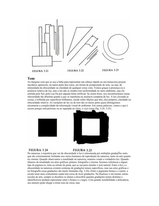 Tom
As margens com que se usa a linha para representar um esboço rápido ou um minucioso projeto
mecânico aparecem, na maior parte dos casos, em forma de justaposição de ions, ou seja, de
inlensidade da obscuridade ou claridade de qualquer coisa vista. Vemos graças à presença ou à
ausência relativa de luz, mas a luz não se irradia com uniformidade no meio ambiente, seja ela
emitida pelo Sol, pela Lua Ou por alguma fonte artificial. Se assim fosse, nos encontraríamos numa
obscuridade tão absoluta quanto a que se manifesta na ausência completa de luz. A luz circunda as
coisas, é refletida por superfícies brilhantes, incide sobre objetos que têm, eles próprios, claridade ou
obscuridade relativa. As variações de luz ou de tom são os meios pelos quais distinguimos
eticamente a complexidade da informação visual do ambiente. Em outras palavras, vemos o que é
escuro porque está próximo ou se superpõe ao claro, e vice-versa (fig. 3.24, 3.25).




Na natureza, a trajetória que vai da obscuridade à luz é entremeada por múltiplas gradaçÕes sutis,
que são extremamente limitadas nos meios humanos de reprodução da natureza, tanto na arte quanto
no cinema. Quando observamos a tonalidade na natureza, estamos vendo a verdadeira luz. Quando
falamos de tonalidade em artes gráficas, pintura, fotografia e cinema, fazemos referência a algum
tipo de pigmen-to, tinta ou nitrato de prata, que se usa para simular o tom natural. Entre a luz e a
obscuridade na natureza existem centenas de gradações tonais específicas, mas nas artes gráficas e
na fotografia essas gradações são muito limitadas (fig. 3.26). Entre o pigmento branco e o preto, a
escala tonai mais comumente usada tem cerca de treze gradações. Na Bauhaus e em muitas outras
escolas de arte, sempre se desafiou os alunos a descobrir quantas gradações tonais distintas e
identificáveis podiam representar entre o branco e o negro. Com grande sensibilidade e delicadeza,
seu número pode chegar a trinta tons de cinza, mas
 