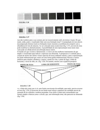 isso não é prático para o uso comum, por ser excessivamente sutil, em termos visuais. De que
modo, então, pode o visualizador lidar com essa limitação tonai? A manipulação do tom através
da justaposição diminui muito as limitações tonais inerentes ao problema de competir com a
abundância de tons da natureza. Ao ser colocado numa escala tonai (fig. 3.27), um tom de cinza
pode modificar-se dramaticamente. A possibilidade de uma representação tonai muito mais
vasta pode ser obtida através da utilização desses meios.
O mundo em que vivemos é dimensional, e o tom é um dos melhores instrumentos de que
dispõe o visualizador para indicar e expressar essa dimensão. A perspectiva é o método para a
criação de muitos dos efeitos visuais especiais de nosso ambiente natural, e para a representação
do modo tridimensional que vemos em uma forma gráfica bidimensional. Recorre a muitos
artifícios para simular a distância, a massa, o ponto de vista, o ponto de fuga, a linha do
horizonte, o nível do olho, etc. (fig. 3.28). No entanto, mesmo com a ajuda da perspecti-




va, a linha não criará, por si só, uma ilusão convincente da realidade; para tanlo, precisa recorrer
ao tom (fig. 3.29). O acréscimo de um fundo tonai reforça a aparência de realidade através da
sensação de luz refletida e sombras projetadas. Esse efeito é ainda mais extraordinário nas
formas simples e básicas como o círculo, que, sem informação tonai, não pareceria ter dimensão
(fig. 3.30).
 