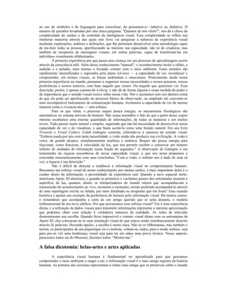ao uso de símbolos e da linguagem para conceiluar, do pensamen-u> indutivo ao dedutivo. O
número de questões levantadas por esta única pergunta: "Quantos de nós vêem?", nos dá a chave da
complexidade do caráier e do conteúdo da inteligência visual. Essa complexidade se reflete nas
inúmeras maneiras através das quais este livro vai pesquisar a nalureza da experiência visual
mediante explorações, análises e definições, que lhe permitam desenvolver uma metodologia capaz
de ins-Iniir todas as pessoas, aperfeiçoando ao máximo sua capacidade, não só de criadores, mas
também de receptores de mensagens visuais; em oulras palavras, capaz de lransformá-las em
indivíduos visualmente alfabetizados.
          A primeira experiência por que passa uma criança em seu processo de aprendizagem ocorre
através da consciência tálil. Além desse conhecimento "manual", o reconhecimento inclui o olfato, a
audição e o paladar, num intenso e fecundo contato com o meio ambiente. Esses sentidos são
rapidamente intensificados e superados pelo plano icô-nico — a capacidade de ver, reconhecer e
compreender, em termos visuais, as forças ambientais e emocionais. Praticamente desde nossa
primeira experiência no mundo, passamos a organizar nossas necessidades e nossos prazeres, nossas
preferências e nossos temores, com base naquilo que vemos. Ou naquilo que queremos ver. Essa
descrição, porém, é apenas a ponta do iceberg, e não dá de forma alguma a exata medida do poder e
da importância que o sentido visual exerce sobre nossa vida. Nós o aceitamos sem nos darmos conta
de que ele pode ser aperfeiçoado no processo básico de observação, ou ampliado até converter-se
num incomparável instrumento de comunicação humana. Aceitamos a capacidade de ver da mesma
maneira como a vivencia-mos — sem esforço.
          Para os que vêem, o processo requer pouca energia; os mecanismos fisiológicos são
automáticos no sistema nervoso do homem. Não causa assombro o falo de que a partir desse output
mínimo recebamos uma enorme quantidade de informações, de todas as maneiras e em muitos
níveis. Tudo parece muito natural e simples, sugerindo que não há necessidade de desenvolver nossa
capacidade de ver e de visualizar, e que basta aceitá-la como uma função natural. Em seu livro
Towards a Visual Culture, Caleb Gattegno comenta, referindo-se à natureza do sentido visual:
"Embora usada por nós com tanta naturalidade, a visão ainda não produziu sua civilização. A visão é
veloz, de grande alcance, simullaneamente analítica e sintética. Requer tão pouca energia para
funcionar, como funciona, ã velocidade da luz, que nos permite receber e conservar um número
infinito de unidades de informação numa fração de segundos." A observação de Gattegno é um
testemunho da riqueza assombrosa de nossa capacidade visual, o que nos torna propensos a
concordar entusiasticamente com suas conclusões: "Com a visão, o infinito nos é dado de uma só
vez; a riqueza é sua descrição."
          Não é difícil de detectar a tendência à informação visual no comportamento humano.
Buscamos um reforço visual de nosso conhecimento por muitas razões; a mais importante delas é o
caráter direto da informação, a proximidade da experiência real. Quando a nave espacial norte-
americana Apoio XI alunissou, e quando os primeiros e vacilantes passos dos astronautas tocaram a
superfície da lua, quantos, dentre os telespectadores do mundo inteiro que acompanhavam a
transmissão do acontecimento ao vivo, momento a momento, teriam preferido acompanhá-lo através
de uma reportagem escrita ou falada, por mais detalhada ou eloqüente que ela fosse? Essa ocasião
histórica é apenas um exemplo da preferência do homem pela informação visual. Há muitos outros:
o instantâneo que acompanha a carta de um amigo querido que se acha distante, o modelo
tridimensional de um novo edifício. Por que procuramos esse reforço visual? Ver é uma experiência
direta, e a utilização de dados visuais para transmitir informações representa a máxima aproximação
que podemos obter com relação à verdadeira natureza da realidade. As redes de televisão
demonstraram sua escolha. Quando ficou impossível o contato visual direto com os astronautas da
Apoio XI, elas colocaram no ar uma simulação visual do que estava sendo simultaneamente descrito
através ilc palavras. Havendo opções, a escolha é muito clara. Não só os iiMninautas, mas também o
turista, os participantes de um piquenique ou o cientista, voltam-se, todos, para o modo icônico, seja
para pre-sn víir uma lembrança visual seja para ter em mãos uma prova técnica. Nesse aspecto,
parecemos todos ser do Missouri; dizemos todos: "Mostre-me."

A falsa dicotomia: belas-artes e artes aplicadas
       A experiência visual humana é fundamental no aprendizado para que possamos
compreender o meio ambiente e reagir a ele; a informação visual é o mais antigo registro da história
humana. As pinturas das cavernas representam o relato mais antigo que se preservou sobre o mundo
 