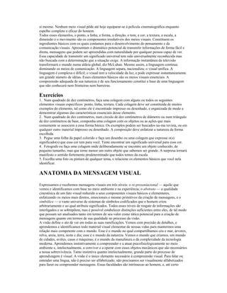 si mesmo. Nenhum meio visual pôde até hoje equiparar-se à película cinematográfica enquanto
espelho completo e eficaz do homem.
Todos esses elemenlos, o ponto, a linha, a forma, a direção, o tom, a cor, a textura, a escala, a
dimensão e o movimento são os componentes irredutíveis dos meios visuais. Constituem os
ingredientes básicos com os quais contamos para o desenvolvimento do pensamento e da
comunicação visuais. Apresentam o dramático potencial de transmitir informações de forma fácil e
direta, mensagens que podem ser apreendidas com naturalidade por qualquer pessoa capaz de ver.
Essa capacidade de transmitir um significado universal tem sido universalmente reconhecida mas
não buscada com a determinação que a situação exige. A informação instantânea da televisão
transformará o mundo numa aldeia global, diz McLuhan. Mesmo assim, a linguagem continua
dominando os meios de comunicação. A linguagem separa, nacionaliza; o visual unifica. A
linguagem é complexa e difícil; o visual tem a velocidade da luz, e pode expressar instantaneamente
um grande número de idéias. Esses elementos básicos são os meios visuais essenciais. A
compreensão adequada de sua natureza e de seu funcionamento constitui a base de uma linguagem
que não conhecerá nem fronteiras nem barreiras.

Exercícios
1. Num quadrado de dez centímetros, faça uma colagem com alguns ou todos os seguintes
elementos visuais específicos: ponto, linha, textura. Cada colagem deve ser constituída de muitos
exemplos do elemento, tal como ele é encontrado impresso ou desenhado, e organizada de modo a
demonstrar algumas das características essenciais desse elemento.
2. Num quadrado de dez centímetros, num círculo de dez centímetros de diâmetro ou num triângulo
de dez centímetros de base, componha uma colagem com os objetos ou as ações que mais
comumente se associem a essa forma básica. Os exemplos podem ser buscados nu-ma revista, ou em
qualquer outro material impresso ou desenhado. A composição deve enfatizar a natureza da forma
escolhida.
3. Pegue uma folha de papel colorido e faça um desenho ou uma colagem que expresse o(s)
significado(s) que essa cor tem para você. Tente encontrar um significado universal para essa cor.
4. Fotografe ou faça uma colagem onde deliberadamente se encontre um objeto conhecido, de
pequeno tamanho, mas que torne menor um outro objeto que sabemos ser grande. A surpresa tornará
manifesto o sentido fortemente predeterminado que todos temos da escala.
5. Escolha uma foto ou pintura de qualquer tema, e relacione os elementos básicos que você nela
identificar.

ANATOMIA DA MENSAGEM VISUAL
Expressamos e recebemos mensagens visuais em três níveis: o re-preseníacional — aquilo que
vemos e identificamos com base no meio ambiente e na experiência; o abstrato — a qualidade
cinestésica de um fato visual reduzido a seus componentes visuais básicos e elementares,
enfatizando os meios mais diretos, emocionais e mesmo primitivos da criação de mensagens, e o
simbólico — o vasto universo de sistemas de símbolos codificados que o homem criou
arbitrariamente e ao qual atribuiu significados. Todos esses níveis de resgate de informações são
interligados e se sobrepõem, mas é possível estabelecer distinções suficientes entre eles, de tal modo
que possam ser analisados tanto em termos de seu valor como tática potencial para a criação de
mensagens quanto em termos de sua qualidade no processo da visão.
A visão define o ato de ver em todas as suas ramificações. Vemos com precisão de detalhes, e
aprendemos e identificamos todo material visual elementar de nossas vidas para mantermos uma
relação mais competente com o mundo. Esse é o mundo no qual compartilhamos céu e mar, árvores,
relva, areia, terra, noite e dia; esse é o mundo da natureza. Vemos o mundo que criamos, um mundo
de cidades, aviões, casas e máquinas; é o mundo da manufatura e da complexidade da tecnologia
moderna. Aprendemos instintivamente a compreender e a atuar psicofisiologicamente no meio
ambiente e, intelectualmente, a conviver e a operar com esses objetos mecânicos que são necessários
a nossa sobrevivência. Tanto instintiva quanto intelectualmente, grande parte do processo de
aprendizagem é visual. A visão é o único elemento necessário à compreensão visual. Para falar ou
entender uma língua, não é preciso ser alfabetizado; não precisamos ser visualmente alfabetizados
para fazer ou compreender mensagens. Essas faculdades são intrínsecas ao homem, e, até certo
 