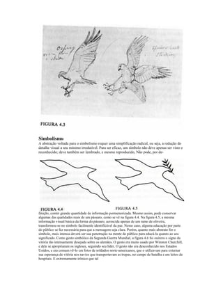 Simbolismo
A abstração voltada para o simbolismo requer uma simplificação radical, ou seja, a redução do
detalhe visual a seu mínimo irredutível. Para ser eficaz, um símbolo não deve apenas ser visto e
reconhecido; deve também ser lembrado, e mesmo reproduzido, Não pode, por de-




finição, conter grande quantidade de informação pormenorizada. Mesmo assim, pode conservar
algumas das qualidades reais de um pássaro, como se vê na figura 4.4. Na figura 4.5, a mesma
informação visual básica da forma do pássaro, acrescida apenas de um ramo de oliveira,
transformou-se no símbolo facilmenle identificável da paz. Nesse caso, alguma educação por parte
do público se faz necessária para que a mensagem seja clara. Porém, quanto mais abstrato for o
símbolo, mais intensa deverá ser sua penetração na mente do público para educá-la quanto ao seu
significado. Como gesto simbólico da Segunda Guerra Mundial, a figura 4.6 foi ouirora o signo da
vitória tão intensamente desejada sobre os alemães. O gesto era muito usado por Winston Churchill,
e dele se apropriaram os ingleses, seguindo seu líder. O gesto não era desconhecido nos Estados
Unidos, e era comum vê-lo cm fotos de soldados norte-americanos, que o utilizavam para externar
sua esperança de vitória nos navios que transportavam as tropas, no campo de batalha e em leitos de
hospitais. E extremamente irônico que tal
 