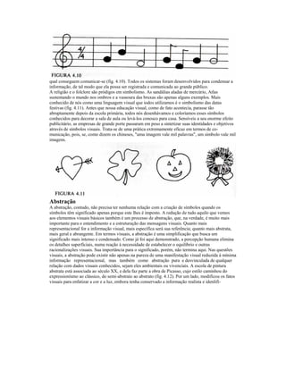 qual conseguem comunicar-se (fig. 4.10). Todos os sistemas foram desenvolvidos para condensar a
informação, de tal modo que ela possa ser registrada e comunicada ao grande público.
A religião e o folclore são pródigos em simbolismo. As sandálias aladas de mercúrio, Atlas
sustentando o mundo nos ombros e a vassoura das bruxas são apenas alguns exemplos. Mais
conhecido de nós como uma linguagem visual que iodos utilizamos é o simbolismo das datas
festivas (fig. 4.11). Antes que nossa educação visual, como de fato acontecia, parasse tão
abruptamente depois da escola primária, todos nós desenhávamos e coloríamos esses símbolos
conhecidos para decorar a sala de aula ou levá-los conosco para casa. Sensíveis a seu enorme efeito
publicitário, as empresas de grande porte passaram em peso a sintetizar suas identidades e objetivos
através de símbolos visuais. Trata-se de uma prática extremamente eficaz em termos de co-
municação, pois, se, como dizem os chineses, "uma imagem vale mil palavras", um símbolo vale mil
imagens.




Abstração
A abstração, contudo, não precisa ter nenhuma relação com a criação de símbolos quando os
símbolos têm significado apenas porque este lhes é imposto. A redução de tudo aquilo que vemos
aos elementos visuais básicos também é um processo de abstração, que, na verdade, é muito mais
importante para o entendimento e a estruturação das mensagens visuais. Quanto mais
representacional for a informação visual, mais específica será sua referência; quanto mais abstrata,
mais geral e abrangente. Em termos visuais, a abstração é uma simplificação que busca um
significado mais intenso e condensado. Como já foi aqui demonstrado, a percepção humana elimina
os detalhes superficiais, numa reação à necessidade de estabelecer o equilíbrio e outras
racionalizações visuais. Sua importância para o significado, porém, não termina aqui. Nas questões
visuais, a abstração pode existir não apenas na pureza de uma manifestação visual reduzida à mínima
informação representacional, mas também como abstração pura e desvinculada de qualquer
relação com dados visuais conhecidos, sejam eles ambientais ou vivenciaís. A escola de pintura
abstrata está associada ao século XX, e dela faz parte a obra de Picasso, cujo estilo caminhou do
expressionísmo ao clássico, do semi-abstraío ao abstrato (fig. 4.12). Por um lado, modificou os fatos
visuais para enfatizar a cor e a luz, embora tenha conservado a informação realista e idenlifi-
 