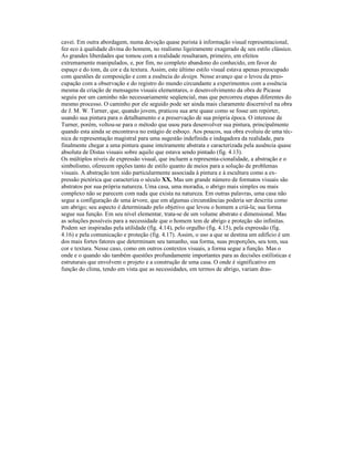 cavei. Em outra abordagem, numa devoção quase purista à informação visual representacional,
fez eco à qualidade divina do homem, no realismo ligeiramente exagerado dç seu estilo clássico.
As grandes liberdades que tomou com a realidade resultaram, primeiro, em efeitos
extremamente manipulados, e, por fim, no completo abandono do conhecido, em favor do
espaço e do tom, da cor e da textura. Assim, este último estilo visual estava apenas preocupado
com questões de composição e com a essência do design. Nesse avanço que o levou da preo-
cupação com a observação e do registro do mundo circundante a experimentos com a essência
mesma da criação de mensagens visuais elementares, o desenvolvimento da obra de Picasse
seguiu por um caminho não necessariamente seqüencial, mas que percorreu etapas diferentes do
mesmo processo. O caminho por ele seguido pode ser ainda mais claramente discernível na obra
de J. M. W. Turner, que, quando jovem, praticou sua arte quase como se fosse um repórter,
usando sua pintura para o detalhamento e a preservação de sua própria época. O interesse de
Turner, porém, voltou-se para o método que usou para desenvolver sua pintura, principalmente
quando esta ainda se encontrava no estágio de esboço. Aos poucos, sua obra evoluiu de uma téc-
nica de representação magistral para uma sugestão indefinida e indagadora da realidade, para
finalmente chegar a uma pintura quase inteiramente abstrata e caracterizada pela ausência quase
absoluta de Distas visuais sobre aquilo que estava sendo pintado (fig. 4.13).
Os múltiplos níveis de expressão visual, que incluem a representa-cionalidade, a abstração e o
simbolismo, oferecem opções tanto de estilo quanto de meios para a solução de problemas
visuais. A abstração tem sido particularmente associada à pintura e à escultura como a ex-
pressão pictórica que caracteriza o século XX. Mas um grande número de formatos visuais são
abstratos por sua própria natureza. Uma casa, uma moradia, o abrigo mais simples ou mais
complexo não se parecem com nada que exista na natureza. Em outras palavras, uma casa não
segue a configuração de uma árvore, que em algumas circunstâncias poderia ser descrita como
um abrigo; seu aspecto é determinado pelo objetivo que levou o homem a criá-la; sua forma
segue sua função. Em seu nível elementar, trata-se de um volume abstrato e dimensional. Mas
as soluções possíveis para a necessidade que o homem tem de abrigo e proteção são infinitas.
Podem ser inspiradas pela utilidade (fíg. 4.14), pelo orgulho (fig. 4.15), pela expressão (fig.
4.16) e pela comunicação e proteção (fig. 4.17). Assim, o uso a que se destina um edifício é um
dos mais fortes fatores que determinam seu tamanho, sua forma, suas proporções, seu tom, sua
cor e textura. Nesse caso, como em outros contextos visuais, a forma segue a função. Mas o
onde e o quando são também questões profundamente importantes para as decisões estilísticas e
estruturais que envolvem o projeto e a construção de uma casa. O onde é significativo em
função do clima, tendo em vista que as necessidades, em termos de abrigo, variam dras-
 