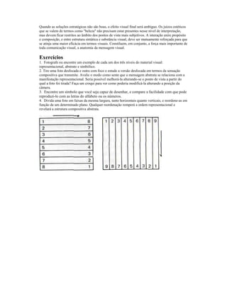Quando as soluções estratégicas não são boas, o efeito visual final será ambíguo. Os juízos estéticos
que se valem de termos como "beleza" não precisam estar presentes nesse nível de interpretação,
mas devem ficar restritos ao âmbito dos pontos de vista mais subjetivos. A interação enire propósito
e composição, e entre estrutura sintática e substância visual, deve ser mutuamente reforçada para que
se atinja uma maior eficácia em termos visuais. Constíluem, em conjunto, a força mais importante de
toda comunicação visual, a anatomia da mensagem visual.

Exercícios
1. Fotografe ou encontre um exemplo de cada um dos três níveis do material visual:
representacional, abstrato e simbólico.
2. Tire uma foto desfocada e outra com foco e estude a versão desfocada em termos da sensação
compositiva que transmite. Avalie o modo como sente que a mensagem abstrata se relaciona com a
manifestação representacional. Seria possível melhorá-la alterando-se o ponto de vista a partir do
qual a foto foi tirada? Faça um croqui para ver como poderia modificá-la alterando a posição da
câmera.
3. Encontre um símbolo que você seja capaz de desenhar, e compare a facilidade com que pode
reproduzi-lo com as letras do alfabeto ou os números.
4. Divida uma foto em faixas da mesma largura, tanto horizontais quanto verticais, e reordene-as em
função de um determinado plano. Qualquer reordenaçâo romperá a ordem representacional e
revelará a estrutura compositiva abstrata.
 