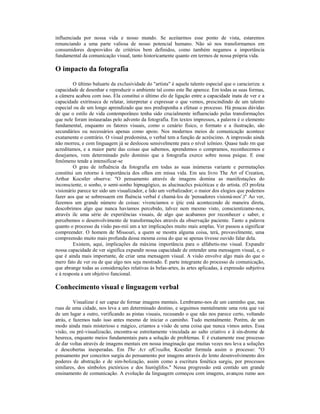 influenciada por nossa vida e nosso mundo. Se aceitarmos esse ponto de vista, estaremos
renunciando a uma parte valiosa de nosso potencial humano. Não só nos transformamos em
consumidores desprovidos de critérios bem definidos, como também negamos a importância
fundamental da comunicação visual, tanto historicamente quanto em termos de nossa própria vida.

O impacto da fotografia

         O último baluarte da exclusividade do "artista" é aquele talento especial que o caracieriza: a
capacidade de desenhar e reproduzir o ambiente tal como este lhe aparece. Em todas as suas formas,
a câmera acabou com isso. Ela constitui o último elo de ligação entre a capacidade inata de ver e a
capacidade extrínseca de relatar, interpretar e expressar o que vemos, prescindindo de um talento
especial ou de um longo aprendizado que nos predisponha a efetuar o processo. Há poucas dúvidas
de que o estilo de vida contemporâneo tenha sido crucialmente influenciado pelas transformações
que nele foram instauradas pelo advento da fotografia. Em textos impressos, a palavra é o elemento
fundamental, enquanto os fatores visuais, como o cenário físico, o formato e a ilustração, são
secundários ou necessários apenas como apoio. Nos modernos meios de comunicação acontece
exatamente o contrário. O visual predomina, o verbal tem a função de acréscimo. A impressão ainda
não morreu, e com linguagem já se deslocou sensivelmente para o nível icônieo. Quase tudo rm que
acreditamos, e a maior parte das coisas que sabemos, aprendemos o compramos, reconhecemos e
desejamos, vem determinado pelo domínio que a fotografia exerce sobre nossa psique. E esse
fenômeno tende a intensificar-se
         O grau de influência da fotografia em todas as suas inúmeras variante e permutações
constitui um retorno à importância dos olhos em missa vida. Em seu livro The Art of Creation,
Arthur Kocstler observa: "O pensamento através de imagens domina as manifestações do
inconsciente, o sonho, o semi-sonho hipnagógico, as alucinacõcs psicóticas e do artista. (O profeta
visionário parece ter sido um visualizador, e lido um verbalizador; o maior dos elogios que podemos
fazer aos que se sobressaem em fluència verbal é chamá-los de 'pensadores visioná-nos'.)" Ao ver,
fazemos um grande número de coisas: vivenciamos o ijtic está acontecendo de maneira direta,
descobrimos algo que nunca havíamos percebido, talvez nem mesmo visto, conscientizamo-nos,
através ilc uma série de experiências visuais, de algo que acabamos por reconhecer c saber, e
percebemos o desenvolvimento de transformações através da observação paciente. Tanto a palavra
quanto o processo da visão pas-mii um a ter implicações muito mais amplas. Ver passou a significar
compreender. O homem de Missouri, a quem se mostra alguma coisa, terá, provavelmente, uma
compreensão muito mais profunda dessa mesma coisa do que se apenas tivesse ouvido falar dela.
         Existem, aqui, implicações da máxima importância para o alfabetis-mo visual. Expandir
nossa capacidade de ver significa expandir nossa capacidade de entender uma mensagem visual, e, o
que é ainda mais importante, de criar uma mensagem visual. A visão envolve algo mais do que o
mero fato de ver ou de que algo nos seja mostrado. É parte integrante do processo de comunicação,
que abrange todas as considerações relativas às belas-artes, às artes aplicadas, à expressão subjetiva
e à resposta a um objetivo funcional.

Conhecimento visual e linguagem verbal

         Visualizar é ser capaz de formar imagens mentais. Lembramo-nos de um caminho que, nas
ruas de uma cidade, nos leva a um determinado destino, e seguimos mentalmente uma rota que vai
de um lugar a outro, verificando as pistas visuais, recusando o que não nos parece certo, voltando
atrás, e fazemos tudo isso antes mesmo de iniciar o caminho. Tudo mentalmente. Porém, de um
modo ainda mais misterioso e mágico, criamos a visão de uma coisa que nunca vimos antes. Essa
visão, ou pré-visualizacão, encontra-se estreitamente vinculada ao salto criativo e ã sín-drome de
heureca, enquanto meios fundamentais para a solução de problemas. E é exatamente esse processo
de dar voltas através de imagens mentais em nossa imaginação que muitas vezes nos leva a soluções
e descobertas inesperadas. Em The Act ofCrealhn, Koestler formula assim o processo: "O
pensamento por conceitos surgiu do pensamento por imagens através do lento desenvolvimento dos
poderes de abstração e de sim-bolizaçâo, assim como a escritura fonética surgiu, por processos
similares, dos símbolos pictóricos e dos hieróglifos." Nessa progressão está contido um grande
ensinamento de comunicação. A evolução da linguagem começou com imagens, avançou rumo aos
 