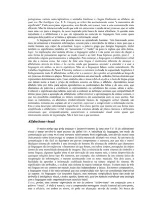 pictogramas, cartuns auto-explicativos e unidades fonéticas, e chegou finalmente ao alfabeto, ao
qual, em The Intelligent Eye, R. L. Gregory se refere tão acertadamente como "a matemática do
significado". Cada novo passo representou, sem dúvida, um avanço rumo a uma comunicação mais
eficiente. Mas há inúmeros indícios de que está em curso uma reversão desse processo, que se volta
mais uma vez para a imagem, de novo inspirado pela busca de maior eficiência. A questão mais
importante é o alfabetismo e o que ele representa no contexto da linguagem, bem como quais
analogias dela podem ser extraídas e aplicadas à informação visual.
         A linguagem ocupou uma posição única no aprendizado humano. Tem funcionado como
meio de armazenar e transmitir informações, veículo para o intercâmbio de idéias e meio para que a
mente humana seja capaz de conceituar. Logos, a palavra grega que designa linguagem, inclui
também os significados paralelos de "pensamento" e "razão" na palavra inglesa que dela deriva,
logic. As implicações são bastante óbvias; a linguagem verbal é vista como um meio de chegar a
uma forma de pensamento superior ao modo visual e ao tátil. Essa hipótese, porém, preci-•          i
submetida a alguns questionamentos e indagações. Para começar, a linguagem e o alfabetismo verbal
não são a mesma coisa. Ser capaz de falar uma língua é muitíssimo diferente de alcançar o
alfabetismo através da leitura e da escrita, ainda que possamos aprender a entender e a usar a
linguagem em ambos os níveis operativos. Mas só a linguagem falada evolui naturalmente. Os
trabalhos lingüísticos de Noam Chomsky indicam a estrutura profunda da capacidade lingüística é
biologicamente inata. O alfabetismo verbal, o ler e o escrever, deve porém ser aprendido ao longo de
um processo dividido em etapas. Primeiro aprendemos um sistema de símbolos, formas abstratas que
representam determinados sons. Esses símbolos são o nosso á-bê-cê, o alfa e o bela da língua grega
que deram nome a todo o grupo de símbolos sonoros ou letras, o alfabeto. Aprendemos nosso
alfabeto letra por letra, para depois aprendermos as combinações das letras e de seus sons, que
chamamos de palavras e constituem os representantes ou substitutos das coisas, idéias e ações.
Conhecer o significado das palavras eqüivale a conhecer as definições comuns que compartilham.O
último passo para a aquisição do alfabetismo verbal envolver a aprendizagem da sintaxe comum, o
que nos possibilita estabelecer os limites construtivos em consonância com os usos aceitos. São
esses os rudimentos, os elementos irredutivelmente básicos da linguagem verbal. Quando são
dominados, tornamo-nos capazes de ler e escrever, expressar e compreender a informação escrita.
Esta é uma descrição extremamente superficial. Fica claro, porém, que mesmo em sua forma mais
simplificada o alfabetismo verbal representa uma estrutura dotada de planos técnicos e definições
consensuais que, comparativamente, caracterizam a comunicação visual como quase que
inteiramente carente de organização. Não é bem isso o que acontece.

Alfabetismo visual

         O maior perigo que pode ameaçar o desenvolvimento de uma abor-l ic' iii do alfabetismo
visual é tentar envolvê-lo num excesso de defini-iVs A exislência da linguagem, um modo de
comunicação que conta M.ni uma estrutura relativamente bem organizada, sem dúvida exerce uma
(tule pressão sobre Iodos os que se ocupam da idéia mesma do alfabetis-MIII visual. Se um meio de
comunicação é tão fácil de decompor em par-tes componentes e esirutura, por que não o outro?
Qualquer sistema de símbolos é uma invenção do homem. Os sistemas de símbolos que chamamos
de linguagem são invenções ou refinamentos do que foram, em oulros lempos, percepções do objeto
dentro de uma mentalidade despojada de imagens. Daí a existência de tantos sistemas de símbolos e
tantas línguas, algumas ligadas entre si por derivação de uma mesma raiz, e outras desprovidas de
quaisquer relações desse tipo. Os números, por exemplo, são substitutos de um sistema único de
recuperação de informações, o mesmo acontecendo com as notas musicais. Nos dois casos, a
facilidade de aprender a informação codificada baseia-se na síntese original do sistema. Os
significados são atribuídos, e se dota cada sislema de regras sintáticas básicas. Existem mais de três
mil línguas em uso corrente no mundo, todas elas independentes e únicas. Em termos comparativos,
a linguagem visual é tão mais universal que sua complexidade não deve ser considerada impossível
de superar. As linguagens são conjuntos lógicos, mas nenhuma simplicidade desse tipo pode ser
atribuída à inteligência visual, e todos aqueles, dentre nós, que têm tentado estabelecer uma analogia
com a linguagem estão empenhados num exercício inútil.
Existe, porém, uma enorme importância no uso da palavra "alfabe-tismo" em conjunção com a
palavra "visual". A visão é natural; criar e compreender mensagens visuais é natural até certo ponto,
mas a eficácia, em ambos os níveis, só pode ser alcançada através do estudo. Na busca do
 