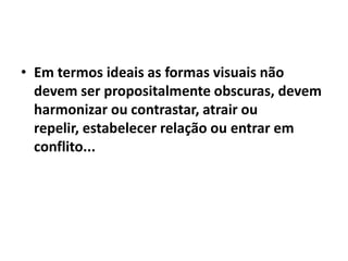 • Em termos ideais as formas visuais não
  devem ser propositalmente obscuras, devem
  harmonizar ou contrastar, atrair ou
  repelir, estabelecer relação ou entrar em
  conflito...
 