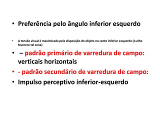 • Preferência pelo ângulo inferior esquerdo

•   A tensão visual é maximizada pela disposição do objeto no canto inferior esquerdo (o olho
    favorece tal zona)

• – padrão primário de varredura de campo:
  verticais horizontais
• - padrão secundário de varredura de campo:
• Impulso perceptivo inferior-esquerdo
 
