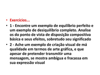 • Exercícios...
• 1 - Encontre um exemplo de equilíbrio perfeito e
  um exemplo de desiquilíbrio completo. Analise
  os do ponto de vista de disposição compositiva
  básica e seus efeitos, sobretudo seu significado
• 2 - Ache um exemplo de criação visual de má
  qualidade em termos de arte gráfica, e que
  apesar de pretender transmitir uma
  mensagem, se mostra ambígua e fracassa em
  sua expressão visual
 