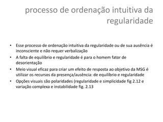 processo de ordenação intuitiva da
                           regularidade

• Esse processo de ordenação intuitiva da regularidade ou de sua ausência é
  inconsciente e não requer verbalização
• A falta de equilíbrio e regularidade é para o homem fator de
  desorientação
• Meio visual eficaz para criar um efeito de resposta ao objetivo da MSG é
  utilizar os recursos da presença/ausência: de equilíbrio e regularidade
• Opções visuais são polaridades (regularidade e simplicidade fig 2.12 e
  variação complexa e instabilidade fig. 2.13
 