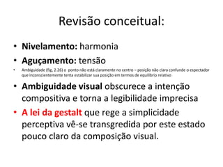Revisão conceitual:
• Nivelamento: harmonia
• Aguçamento: tensão
•   Ambiguidade (fig, 2.26) o ponto não está claramente no centro – posição não clara confunde o espectador
    que inconscientemente tenta estabilizar sua posição em termos de equilíbrio relativo

• Ambiguidade visual obscurece a intenção
  compositiva e torna a legibilidade imprecisa
• A lei da gestalt que rege a simplicidade
  perceptiva vê-se transgredida por este estado
  pouco claro da composição visual.
 