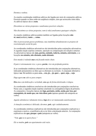 Dormiu e sonhou.
As orações coordenadas sindéticas aditivas são ligadas por meio de conjunções aditivas.
Ocorrem quando os fatos estão em seqüência simples, sem que acrescente outra idéia.
As aditivas típicas são e e nem.
Discutimos as várias propostas e analisamos possíveis soluções.
Não discutimos as várias propostas, nem (e não) analisamos quaisquer soluções.
As orações sindéticas aditivas podem também ser ligadas pelas locuções não
só, mas(também), tanto … como.
Não só provocaram graves problemas, mas (também) abandonaram os projetos de
reestruturação social do país.
As coordenadas sindéticas adversativas são introduzidas pelas conjunções adversativas.
A segunda oração exprime contraste, oposição ou compensação em relação à anterior.
As adversativas típicas são mas, porém, contudo, todavia, entanto, entretanto, e as
locuções no entanto, não obstante, nada obstante.
Este mundo é redondo mas está ficando muito chato.
O país é extremamente rico; o povo, porém, vive em profunda penúria.
Já as coordenadas sindéticas alternativas são introduzidas por conjunções alternativas,
indicando pensamentos ou fatos que se alternam ou excluem. A conjunção alternativa
típica é ou. Há também os pares ora… ora, já… já, quer… quer, seja… seja.
Diga agora ou cale-se para sempre.
Ora atua com dedicação e seriedade, ora age de forma desleixada e relapsa.
As coordenadas sindéticas conclusivas são introduzidas por conjunções conclusivas.
Nesse caso, a segunda oração exprime conclusão ou conseqüência lógica da primeira.
As conjunções e locuções típicas são logo, portanto, então, assim, por isso, por
conseguinte, de modo que, em vista disso, pois (apenas quando não anteposta ao
verbo).
Aquela substância é altamente tóxica, logo deve ser manuseada cautelosamente.
A situação econômica é delicada; devemos, pois, agir cuidadosamente.
As coordenadas sintéticas explicativas são introduzidas por conjunções explicativas e
exprimem o motivo, a justificativa de se ter feito a declaração anterior. As conjunções
explicativas são que, porque e pois (anteposta ao verbo).
“Vem, que eu te quero fraco.”
Ele se mudou, pois seu apartamento está vazio.

 