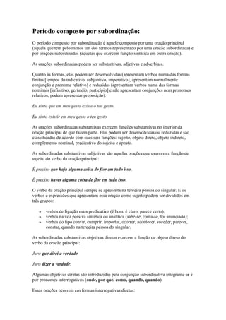 Período composto por subordinação:
O período composto por subordinação é aquele composto por uma oração principal
(aquela que tem pelo menos um dos termos representado por uma oração subordinada) e
por orações subordinadas (aquelas que exercem função sintática em outra oração).
As orações subordinadas podem ser substantivas, adjetivas e adverbiais.
Quanto às formas, elas podem ser desenvolvidas (apresentam verbos numa das formas
finitas [tempos do indicativo, subjuntivo, imperativo], apresentam normalmente
conjunção e pronome relativo) e reduzidas (apresentam verbos numa das formas
nominais [infinitivo, gerúndio, particípio] e não apresentam conjunções nem pronomes
relativos, podem apresentar preposição):
Eu sinto que em meu gesto existe o teu gesto.
Eu sinto existir em meu gesto o teu gesto.
As orações subordinadas substantivas exercem funções substantivas no interior da
oração principal de que fazem parte. Elas podem ser desenvolvidas ou reduzidas e são
classificadas de acordo com suas seis funções: sujeito, objeto direto, objeto indireto,
complemento nominal, predicativo do sujeito e aposto.
As subordinadas substantivas subjetivas são aquelas orações que exercem a função de
sujeito do verbo da oração principal:
É preciso que haja alguma coisa de flor em tudo isso.
É preciso haver alguma coisa de flor em tudo isso.
O verbo da oração principal sempre se apresenta na terceira pessoa do singular. E os
verbos e expressões que apresentam essa oração como sujeito podem ser divididos em
três grupos:
verbos de ligação mais predicativo (é bom, é claro, parece certo);
verbos na voz passiva sintética ou analítica (sabe-se, conta-se, foi anunciado);
verbos do tipo convir, cumprir, importar, ocorrer, acontecer, suceder, parecer,
constar, quando na terceira pessoa do singular.
As subordinadas substantivas objetivas diretas exercem a função de objeto direto do
verbo da oração principal:
Juro que direi a verdade.
Juro dizer a verdade.
Algumas objetivas diretas são introduzidas pela conjunção subordinativa integrante se e
por pronomes interrogativos (onde, por que, como, quando, quando).
Essas orações ocorrem em formas interrogativas diretas:

 
