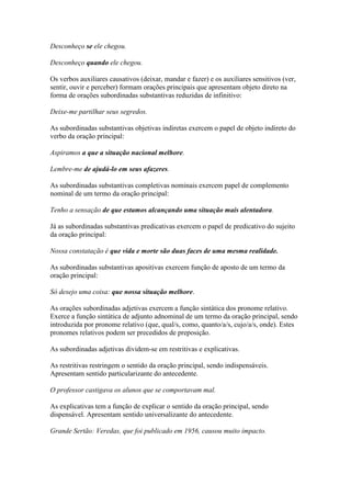 Desconheço se ele chegou.
Desconheço quando ele chegou.
Os verbos auxiliares causativos (deixar, mandar e fazer) e os auxiliares sensitivos (ver,
sentir, ouvir e perceber) formam orações principais que apresentam objeto direto na
forma de orações subordinadas substantivas reduzidas de infinitivo:
Deixe-me partilhar seus segredos.
As subordinadas substantivas objetivas indiretas exercem o papel de objeto indireto do
verbo da oração principal:
Aspiramos a que a situação nacional melhore.
Lembre-me de ajudá-lo em seus afazeres.
As subordinadas substantivas completivas nominais exercem papel de complemento
nominal de um termo da oração principal:
Tenho a sensação de que estamos alcançando uma situação mais alentadora.
Já as subordinadas substantivas predicativas exercem o papel de predicativo do sujeito
da oração principal:
Nossa constatação é que vida e morte são duas faces de uma mesma realidade.
As subordinadas substantivas apositivas exercem função de aposto de um termo da
oração principal:
Só desejo uma coisa: que nossa situação melhore.
As orações subordinadas adjetivas exercem a função sintática dos pronome relativo.
Exerce a função sintática de adjunto adnominal de um termo da oração principal, sendo
introduzida por pronome relativo (que, qual/s, como, quanto/a/s, cujo/a/s, onde). Estes
pronomes relativos podem ser precedidos de preposição.
As subordinadas adjetivas dividem-se em restritivas e explicativas.
As restritivas restringem o sentido da oração principal, sendo indispensáveis.
Apresentam sentido particularizante do antecedente.
O professor castigava os alunos que se comportavam mal.
As explicativas tem a função de explicar o sentido da oração principal, sendo
dispensável. Apresentam sentido universalizante do antecedente.
Grande Sertão: Veredas, que foi publicado em 1956, causou muito impacto.

 