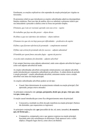 Geralmente, as orações explicativas vêm separadas da oração principal por vírgulas ou
travessões.
Os pronomes relativos que introduzem as orações subordinadas adjetivas desempenham
funções sintáticas. Para esse tipo de análise, deve-se substituir o pronome relativo por
seu antecedente e proceder a análise como se fosse um período simples.
O homem, que é um ser racional, aprende com seus erros – sujeito
Os trabalhos que faço me dão prazer – objeto direto
Os filmes a que nos referimos são italianos – objeto indireto
O homem rico que ele era hoje passa por dificuldades – predicativo do sujeito
O filme a que fizeram referência foi premiado – complemento nominal
O filme cujo artista foi premiado não fez sucesso – adjunto adnominal
O bandido por quem fomos atacados fugiu – agente da passiva
A escola onde estudamos foi demolida – adjunto adverbial
Cujo sempre funciona como adjunto adnominal; onde como adjunto adverbial de lugar e
como será adjunto adverbial de modo.
As oração subordinadas adverbial corresponde sintaticamente a um adjunto adverbial,
sendo introduzida por conjunções subordinativas adverbiais. A ordem direta do período
é oração principal + oração subordinada adverbial, entretanto muitas vezes a oração
adverbial vem antes da oração principal.
As orações subordinadas adverbiais podem ser do tipo:
Causal, fator determinante do acontecimento relatado na oração principal. (Saí
apressado, porque estava atrasado)
As principais conjunções são: porque, porquanto, desde que, já que, visto que, uma
vez que, como, que…
A oração causal introduzida por como fica obrigatoriamente antes da principal.
Consecutiva, resultado ou efeito da ação manifesta na oração principal. (Saímos
tão distraídos, que esquecemos os ingressos)
As principais conjunções são: que (precedido de tão, tal, tanto, tamanho), de maneira
que, de forma que…
Comparativa, comparação com o que aparece expresso na oração principal,
buscando entre elas semelhanças ou diferenças. Pode aparecer com o verbo
elíptico. (Naquele lugar chovia, como chove em Belém)

 