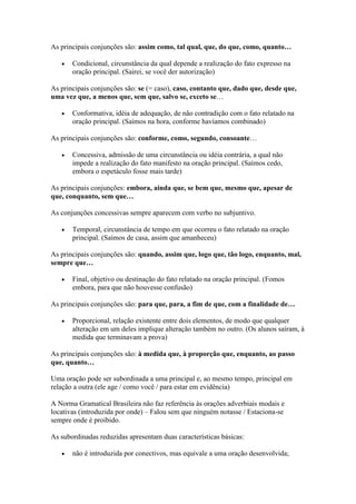 As principais conjunções são: assim como, tal qual, que, do que, como, quanto…
Condicional, circunstância da qual depende a realização do fato expresso na
oração principal. (Sairei, se você der autorização)
As principais conjunções são: se (= caso), caso, contanto que, dado que, desde que,
uma vez que, a menos que, sem que, salvo se, exceto se…
Conformativa, idéia de adequação, de não contradição com o fato relatado na
oração principal. (Saímos na hora, conforme havíamos combinado)
As principais conjunções são: conforme, como, segundo, consoante…
Concessiva, admissão de uma circunstância ou idéia contrária, a qual não
impede a realização do fato manifesto na oração principal. (Saímos cedo,
embora o espetáculo fosse mais tarde)
As principais conjunções: embora, ainda que, se bem que, mesmo que, apesar de
que, conquanto, sem que…
As conjunções concessivas sempre aparecem com verbo no subjuntivo.
Temporal, circunstância de tempo em que ocorreu o fato relatado na oração
principal. (Saímos de casa, assim que amanheceu)
As principais conjunções são: quando, assim que, logo que, tão logo, enquanto, mal,
sempre que…
Final, objetivo ou destinação do fato relatado na oração principal. (Fomos
embora, para que não houvesse confusão)
As principais conjunções são: para que, para, a fim de que, com a finalidade de…
Proporcional, relação existente entre dois elementos, de modo que qualquer
alteração em um deles implique alteração também no outro. (Os alunos saíram, à
medida que terminavam a prova)
As principais conjunções são: à medida que, à proporção que, enquanto, ao passo
que, quanto…
Uma oração pode ser subordinada a uma principal e, ao mesmo tempo, principal em
relação a outra (ele age / como você / para estar em evidência)
A Norma Gramatical Brasileira não faz referência às orações adverbiais modais e
locativas (introduzida por onde) – Falou sem que ninguém notasse / Estaciona-se
sempre onde é proibido.
As subordinadas reduzidas apresentam duas características básicas:
não é introduzida por conectivos, mas equivale a uma oração desenvolvida;

 