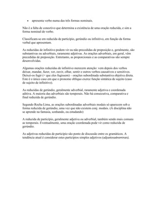 apresenta verbo numa das três formas nominais.
Não é a falta de conectivo que determina a existência de uma oração reduzida, e sim a
forma nominal do verbo.
Classificam-se em reduzida de particípio, gerúndio ou infinitivo, em função da forma
verbal que apresentam.
As reduzidas de infinitivo podem vir ou não precedidas de preposição e, geralmente, são
substantivas ou adverbiais, raramente adjetivas. As orações adverbiais, em geral, vêm
precedidas de preposição. Entretanto, as proporcionais e as comparativas são sempre
desenvolvidas.
Algumas orações reduzidas de infinitivo merecem atenção: vem depois dos verbos
deixar, mandar, fazer, ver, ouvir, olhar, sentir e outros verbos causativos e sensitivos.
Deixei-os fugir (= que eles fugissem) – orações subordinada substantiva objetiva direta.
Este é o único caso em que o pronome oblíquo exerce função sintática de sujeito (caso
de sujeito de infinitivo).
As reduzidas de gerúndio, geralmente adverbial, raramente adjetiva e coordenada
aditiva. A maioria das adverbiais são temporais. Não há consecutiva, comparativa e
final reduzida de gerúndio.
Segundo Rocha Lima, as orações subordinadas adverbiais modais só aparecem sob a
forma reduzida de gerúndio, uma vez que não existem conj. modais. (A disciplina não
se aprende na fantasia, sonhando, ou estudando)
A reduzida de particípio, geralmente adjetiva ou adverbial, também sendo mais comuns
as temporais. Eventualmente, uma oração coordenada pode vir como reduzida de
gerúndio.
As adjetivas reduzidas de particípio são ponto de discussão entre os gramáticos. A
tendência atual é considerar estes particípios simples adjetivos (adjuntosadnominais).

 
