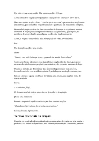 Um vulto cresce na escuridão. Clarissa se encolhe. É Vasco.
Acima temos três orações correspondentes a três períodos simples ou a três frases.
Mas, nem sempre oração é frase: “convém que te apresses” apresenta duas orações mas
uma só frase, pois somente o conjunto das duas é que traduz um pensamento completo.
Outra definição para oração é a frase ou membro de frase que se organiza ao redor de
um verbo. A oração possui sempre um verbo (ou locução verbal), que implica, na
existência de um predicado, ao qual pode ou não estar ligado um sujeito.
Assim, a oração é caracterizada pela presença de um verbo. Dessa forma:
Rua!
Que é uma frase, não é uma oração.
Já em:
“Quero a rosa mais linda que houver, para enfeitar a noite do meu bem.”
Temos uma frase e três orações: As duas últimas orações não são frases, pois em si
mesmas não satisfazem um propósito comunicativo; são, portanto, membros de frase.
Quanto ao período, ele denomina a frase constituída por uma ou mais orações,
formando um todo, com sentido completo. O período pode ser simples ou composto.
Período simples é aquele constituído por apenas uma oração, que recebe o nome de
oração absoluta.
Chove.
A existência é frágil.
Os homens sensíveis pedem amor sincero às mulheres de opinião.
Quero uma linda rosa.
Período composto é aquele constituído por duas ou mais orações:
“Quando você foi embora, fez-se noite em meu viver.”
Cantei, dancei e depois dormi.

Termos essenciais da oração:
O sujeito e o predicado são considerados termos essenciais da oração, ou seja, sujeito e
predicado são termos indispensáveis para a formação das orações. No entanto, existem

 