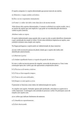 O sujeito composto é o sujeito determinado que possui mais de um núcleo.
a) Alimentos e roupas andam caríssimos;
b) Ela e eu nos respeitamos mutuamente;
c) O amar e o odiar são tidos como duas faces da mesma moeda.
Além desses dois sujeitos determinados, é comum a referência ao sujeito oculto, isto é,
ao núcleo do sujeito que está implícito e que pode ser reconhecido pela desinência
verbal ou pelo contexto.
Abolimos todas as regras.
O sujeito indeterminado surge quando não se quer ou não se pode identificar claramente
a que o predicado da oração se refere. Existe uma referência imprecisa ao sujeito, caso
contrário teríamos uma oração sem sujeito.
Na língua portuguesa o sujeito pode ser indeterminado de duas maneiras:
a) com verbo na terceira pessoa do plural, desde que o sujeito não tenha sido
identificado anteriormente:
a.1) Bateram à porta;
a.2) Andam espalhando boatos a respeito da queda do ministro.
b) com o verbo na terceira pessoa do singular, acrescido do pronome se. Esta é uma
construção típica dos verbos que não apresentam complemento direto:
b.1) Precisa-se de mentes criativas;
b.2) Vivia-se bem naqueles tempos;
b.3) Trata-se de casos delicados;
b.4) Sempre se está sujeito a erros.
O pronome se funciona como índice de indeterminação do sujeito.
As orações sem sujeito, formadas apenas pelo predicado, articulam-se a partir de m
verbo impessoal. A mensagem está centrada no processo verbal. Os principais casos de
orações sem sujeito com:
a) os verbos que indicam fenômenos da natureza:
a.1) Amanheceu repentinamente;
a.2) Está chuviscando.

 