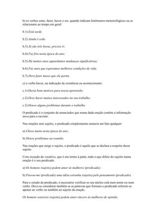 b) os verbos estar, fazer, haver e ser, quando indicam fenômenos meteorológicos ou se
relacionam ao tempo em geral:
b.1) Está tarde.
b.2) Ainda é cedo.
b.3) Já são três horas, preciso ir;
b.4) Faz frio nesta época do ano;
b.5) Há muitos anos aguardamos mudanças significativas;
b.6) Faz anos que esperamos melhores condições de vida;
b.7) Deve fazer meses que ele partiu.
c) o verbo haver, na indicação de existência ou acontecimento:
c.1) Havia bons motivos para nossa apreensão;
c.2) Deve haver muitos interessados no seu trabalho;
c.3) Houve alguns problemas durante o trabalho.
O predicado é o conjunto de enunciados que numa dada oração contém a informação
nova para o ouvinte.
Nas orações sem sujeito, o predicado simplesmente enuncia um fato qualquer:
a) Chove muito nesta época do ano;
b) Houve problemas na reunião.
Nas orações que surge o sujeito, o predicado é aquilo que se declara a respeito desse
sujeito.
Com exceção do vocativo, que é um termo à parte, tudo o que difere do sujeito numa
oração é o seu predicado.
a) Os homens (sujeito) pedem amor às mulheres (predicado);
b) Passou-me (predicado) uma idéia estranha (sujeito) pelo pensamento (predicado).
Para o estudo do predicado, é necessário verificar se seu núcleo está num nome ou num
verbo. Deve-se considerar também se as palavras que formam o predicado referem-se
apenas ao verbo ou também ao sujeito da oração.
Os homens sensíveis (sujeito) pedem amor sincero às mulheres de opinião.

 