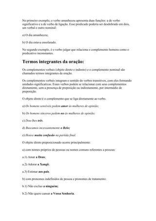 No primeiro exemplo, o verbo amanheceu apresenta duas funções: a de verbo
significativo e a de verbo de ligação. Esse predicado poderia ser desdobrado em dois,
um verbal e outro nominal:
a) O dia amanheceu;
b) O dia estava ensolarado.
No segundo exemplo, é o verbo julgar que relaciona o complemento homens como o
predicativo inconstantes.

Termos integrantes da oração:
Os complementos verbais (objeto direto e indireto) e o complemento nominal são
chamados termos integrantes da oração.
Os complementos verbais integram o sentido do verbos transitivos, com eles formando
unidades significativas. Esses verbos podem se relacionar com seus complementos
diretamente, sem a presença de preposição ou indiretamente, por intermédio de
preposição.
O objeto direto é o complemento que se liga diretamente ao verbo.
a) Os homens sensíveis pedem amor às mulheres de opinião;
b) Os homens sinceros pedem-no às mulheres de opinião;
c) Dou-lhes três.
d) Buscamos incessantemente o Belo;
e) Houve muita confusão na partida final.
O objeto direto preposicionado ocorre principalmente:
a) com nomes próprios de pessoas ou nomes comuns referentes a pessoas:
a.1) Amar a Deus;
a.2) Adorar a Xangô;
a.3) Estimar aos pais.
b) com pronomes indefinidos de pessoa e pronomes de tratamento:
b.1) Não excluo a ninguém;
b.2) Não quero cansar a Vossa Senhoria.

 