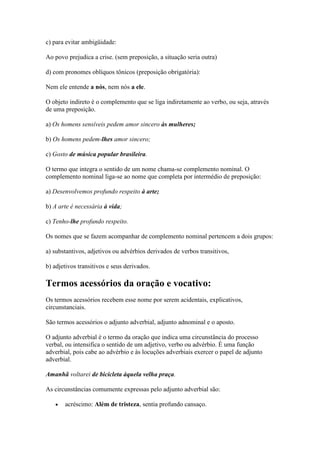 c) para evitar ambigüidade:
Ao povo prejudica a crise. (sem preposição, a situação seria outra)
d) com pronomes oblíquos tônicos (preposição obrigatória):
Nem ele entende a nós, nem nós a ele.
O objeto indireto é o complemento que se liga indiretamente ao verbo, ou seja, através
de uma preposição.
a) Os homens sensíveis pedem amor sincero às mulheres;
b) Os homens pedem-lhes amor sincero;
c) Gosto de música popular brasileira.
O termo que integra o sentido de um nome chama-se complemento nominal. O
complemento nominal liga-se ao nome que completa por intermédio de preposição:
a) Desenvolvemos profundo respeito à arte;
b) A arte é necessária à vida;
c) Tenho-lhe profundo respeito.
Os nomes que se fazem acompanhar de complemento nominal pertencem a dois grupos:
a) substantivos, adjetivos ou advérbios derivados de verbos transitivos,
b) adjetivos transitivos e seus derivados.

Termos acessórios da oração e vocativo:
Os termos acessórios recebem esse nome por serem acidentais, explicativos,
circunstanciais.
São termos acessórios o adjunto adverbial, adjunto adnominal e o aposto.
O adjunto adverbial é o termo da oração que indica uma circunstância do processo
verbal, ou intensifica o sentido de um adjetivo, verbo ou advérbio. É uma função
adverbial, pois cabe ao advérbio e às locuções adverbiais exercer o papel de adjunto
adverbial.
Amanhã voltarei de bicicleta àquela velha praça.
As circunstâncias comumente expressas pelo adjunto adverbial são:
acréscimo: Além de tristeza, sentia profundo cansaço.

 