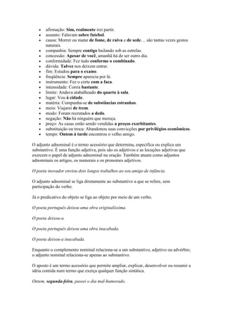 afirmação: Sim, realmente irei partir.
assunto: Falavam sobre futebol.
causa: Morrer ou matar de fome, de raiva e de sede… são tantas vezes gestos
naturais.
companhia: Sempre contigo bailando sob as estrelas.
concessão: Apesar de você, amanhã há de ser outro dia.
conformidade: Fez tudo conforme o combinado.
dúvida: Talvez nos deixem entrar.
fim: Estudou para o exame.
freqüência: Sempre aparecia por lá.
instrumento: Fez o corte com a faca.
intensidade: Corria bastante.
limite: Andava atabalhoado do quarto à sala.
lugar: Vou à cidade.
matéria: Compunha-se de substâncias estranhas.
meio: Viajarei de trem.
modo: Foram recrutados a dedo.
negação: Não há ninguém que mereça.
preço: As casas estão sendo vendidas a preços exorbitantes.
substituição ou troca: Abandonou suas convicções por privilégios econômicos.
tempo: Ontem à tarde encontrou o velho amigo.
O adjunto adnominal é o termo acessório que determina, especifica ou explica um
substantivo. É uma função adjetiva, pois são os adjetivos e as locuções adjetivas que
exercem o papel de adjunto adnominal na oração. Também atuam como adjuntos
adnominais os artigos, os numerais e os pronomes adjetivos.
O poeta inovador enviou dois longos trabalhos ao seu amigo de infância.
O adjunto adnominal se liga diretamente ao substantivo a que se refere, sem
participação do verbo.
Já o predicativo do objeto se liga ao objeto por meio de um verbo.
O poeta português deixou uma obra originalíssima.
O poeta deixou-a.
O poeta português deixou uma obra inacabada.
O poeta deixou-a inacabada.
Enquanto o complemento nominal relaciona-se a um substantivo, adjetivo ou advérbio;
o adjunto nominal relaciona-se apenas ao substantivo.
O aposto é um termo acessório que permite ampliar, explicar, desenvolver ou resumir a
idéia contida num termo que exerça qualquer função sintática.
Ontem, segunda-feira, passei o dia mal-humorado.

 