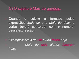 Quando o sujeito é formado pelas
expressões Mais de um, Mais de dois, o
verbo deverá concordar com o numeral
dessa expressão.
Exemplos: Mais de um aluno faltou hoje.
Mais de dois alunos faltaram
hoje.
 