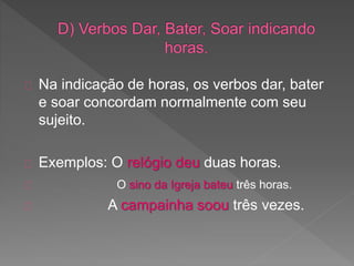 Na indicação de horas, os verbos dar, bater
e soar concordam normalmente com seu
sujeito.
Exemplos: O relógio deu duas horas.
O sino da Igreja bateu três horas.
A campainha soou três vezes.
 
