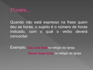 Quando não está expresso na frase quem
deu as horas, o sujeito é o número de horas
indicado, com o qual o verbo deverá
concordar.
Exemplo: Deu uma hora no relógio da Igreja.
Deram duas horas no relógio da igreja.
 
