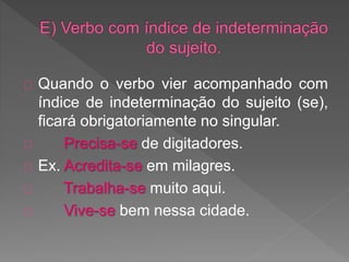 Quando o verbo vier acompanhado com
índice de indeterminação do sujeito (se),
ficará obrigatoriamente no singular.
Precisa-se de digitadores.
Ex. Acredita-se em milagres.
Trabalha-se muito aqui.
Vive-se bem nessa cidade.
 