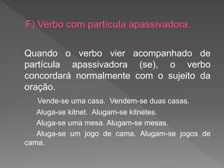 Quando o verbo vier acompanhado de
partícula apassivadora (se), o verbo
concordará normalmente com o sujeito da
oração.
Vende-se uma casa. Vendem-se duas casas.
Aluga-se kitnet. Alugam-se kitnetes.
Aluga-se uma mesa. Alugam-se mesas.
Aluga-se um jogo de cama. Alugam-se jogos de
cama.
 