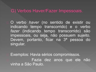O verbo haver (no sentido de existir ou
indicando tempo transcorrido) e o verbo
fazer (indicando tempo transcorrido) são
impessoais, ou seja, não possuem sujeito.
Devem, portanto, ficar na 3ª pessoa do
singular.
Exemplos: Havia sérios compromissos.
Fazia dez anos que ele não
vinha a São Paulo.
 