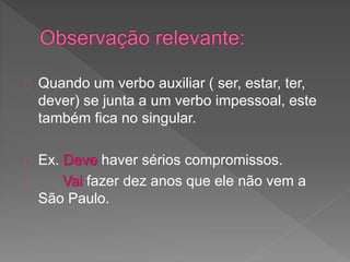 Quando um verbo auxiliar ( ser, estar, ter,
dever) se junta a um verbo impessoal, este
também fica no singular.
Ex. Deve haver sérios compromissos.
Vai fazer dez anos que ele não vem a
São Paulo.
 
