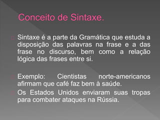 Sintaxe é a parte da Gramática que estuda a
disposição das palavras na frase e a das
frase no discurso, bem como a relação
lógica das frases entre si.
Exemplo: Cientistas norte-americanos
afirmam que café faz bem à saúde.
Os Estados Unidos enviaram suas tropas
para combater ataques na Rússia.
 