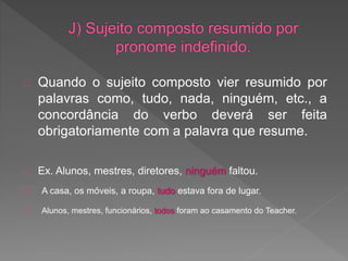 Quando o sujeito composto vier resumido por
palavras como, tudo, nada, ninguém, etc., a
concordância do verbo deverá ser feita
obrigatoriamente com a palavra que resume.
Ex. Alunos, mestres, diretores, ninguém faltou.
A casa, os móveis, a roupa, tudo estava fora de lugar.
Alunos, mestres, funcionários, todos foram ao casamento do Teacher.
 