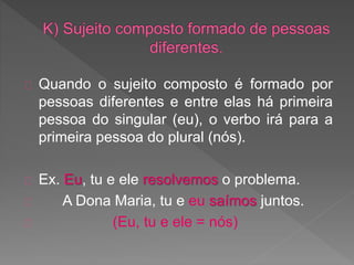 Quando o sujeito composto é formado por
pessoas diferentes e entre elas há primeira
pessoa do singular (eu), o verbo irá para a
primeira pessoa do plural (nós).
Ex. Eu, tu e ele resolvemos o problema.
A Dona Maria, tu e eu saímos juntos.
(Eu, tu e ele = nós)
 