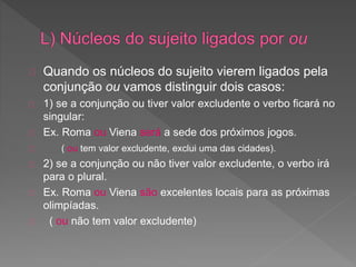 Quando os núcleos do sujeito vierem ligados pela
conjunção ou vamos distinguir dois casos:
1) se a conjunção ou tiver valor excludente o verbo ficará no
singular:
Ex. Roma ou Viena será a sede dos próximos jogos.
( ou tem valor excludente, exclui uma das cidades).
2) se a conjunção ou não tiver valor excludente, o verbo irá
para o plural.
Ex. Roma ou Viena são excelentes locais para as próximas
olimpíadas.
( ou não tem valor excludente)
 